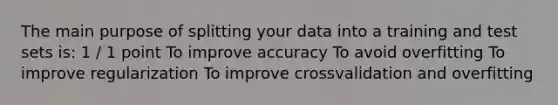 The main purpose of splitting your data into a training and test sets is: 1 / 1 point To improve accuracy To avoid overfitting To improve regularization To improve crossvalidation and overfitting