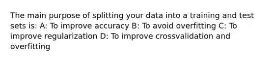 The main purpose of splitting your data into a training and test sets is: A: To improve accuracy B: To avoid overfitting C: To improve regularization D: To improve crossvalidation and overfitting