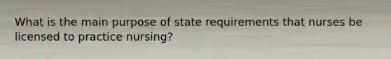 What is the main purpose of state requirements that nurses be licensed to practice nursing?