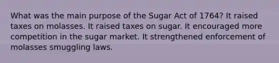 What was the main purpose of the Sugar Act of 1764? It raised taxes on molasses. It raised taxes on sugar. It encouraged more competition in the sugar market. It strengthened enforcement of molasses smuggling laws.