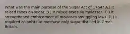 What was the main purpose of the Sugar Act of 1764? A.) It raised taxes on sugar. B.) It raised taxes on molasses. C.) It strengthened enforcement of molasses smuggling laws. D.) It required colonists to purchase only sugar distilled in Great Britain.