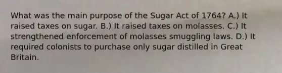 What was the main purpose of the Sugar Act of 1764? A.) It raised taxes on sugar. B.) It raised taxes on molasses. C.) It strengthened enforcement of molasses smuggling laws. D.) It required colonists to purchase only sugar distilled in Great Britain.