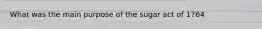 What was the main purpose of the sugar act of 1764