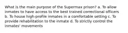 What is the main purpose of the Supermax prison? a. To allow inmates to have access to the best trained correctional officers b. To house high-profile inmates in a comfortable setting c. To provide rehabilitation to the inmate d. To strictly control the inmates' movements