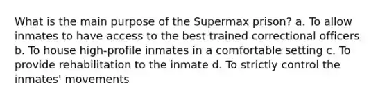 What is the main purpose of the Supermax prison? a. To allow inmates to have access to the best trained correctional officers b. To house high-profile inmates in a comfortable setting c. To provide rehabilitation to the inmate d. To strictly control the inmates' movements