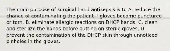 The main purpose of surgical hand antisepsis is to A. reduce the chance of contaminating the patient if gloves become punctured or torn. B. eliminate allergic reactions on DHCP hands. C. clean and sterilize the hands before putting on sterile gloves. D. prevent the contamination of the DHCP skin through unnoticed pinholes in the gloves.