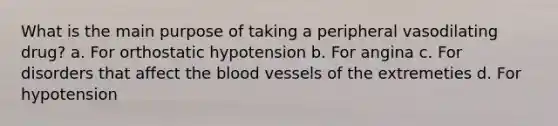 What is the main purpose of taking a peripheral vasodilating drug? a. For orthostatic hypotension b. For angina c. For disorders that affect the blood vessels of the extremeties d. For hypotension