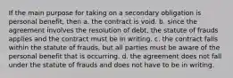 If the main purpose for taking on a secondary obligation is personal benefit, then a. the contract is void. b. since the agreement involves the resolution of debt, the statute of frauds applies and the contract must be in writing. c. the contract falls within the statute of frauds, but all parties must be aware of the personal benefit that is occurring. d. the agreement does not fall under the statute of frauds and does not have to be in writing.