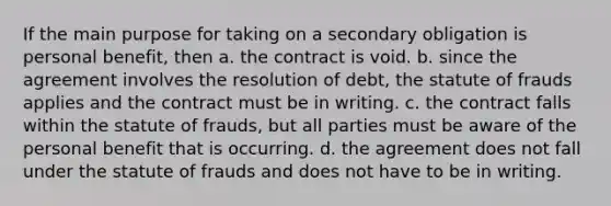 If the main purpose for taking on a secondary obligation is personal benefit, then a. the contract is void. b. since the agreement involves the resolution of debt, the statute of frauds applies and the contract must be in writing. c. the contract falls within the statute of frauds, but all parties must be aware of the personal benefit that is occurring. d. the agreement does not fall under the statute of frauds and does not have to be in writing.