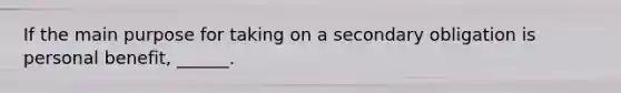 If the main purpose for taking on a secondary obligation is personal benefit, ______.