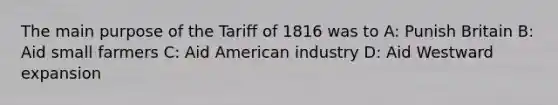 The main purpose of the Tariff of 1816 was to A: Punish Britain B: Aid small farmers C: Aid American industry D: Aid Westward expansion