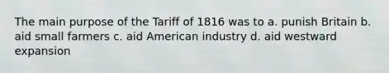 The main purpose of the Tariff of 1816 was to a. punish Britain b. aid small farmers c. aid American industry d. aid westward expansion