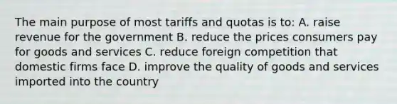 The main purpose of most tariffs and quotas is to: A. raise revenue for the government B. reduce the prices consumers pay for goods and services C. reduce foreign competition that domestic firms face D. improve the quality of goods and services imported into the country