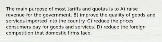 The main purpose of most tariffs and quotas is to A) raise revenue for the government. B) improve the quality of goods and services imported into the country. C) reduce the prices consumers pay for goods and services. D) reduce the foreign competition that domestic firms face.