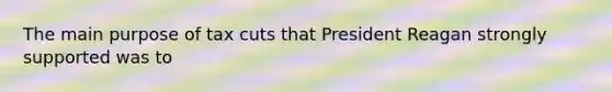 The main purpose of tax cuts that President Reagan strongly supported was to