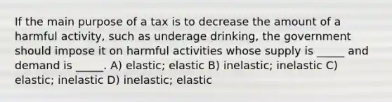 If the main purpose of a tax is to decrease the amount of a harmful activity, such as underage drinking, the government should impose it on harmful activities whose supply is _____ and demand is _____. A) elastic; elastic B) inelastic; inelastic C) elastic; inelastic D) inelastic; elastic