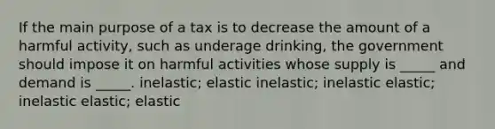 If the main purpose of a tax is to decrease the amount of a harmful activity, such as underage drinking, the government should impose it on harmful activities whose supply is _____ and demand is _____. inelastic; elastic inelastic; inelastic elastic; inelastic elastic; elastic