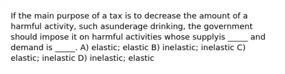 If the main purpose of a tax is to decrease the amount of a harmful activity, such asunderage drinking, the government should impose it on harmful activities whose supplyis _____ and demand is _____. A) elastic; elastic B) inelastic; inelastic C) elastic; inelastic D) inelastic; elastic