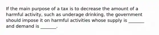 If the main purpose of a tax is to decrease the amount of a harmful activity, such as underage drinking, the government should impose it on harmful activities whose supply is _______ and demand is _______.