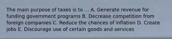 The main purpose of taxes is to ... A. Generate revenue for funding government programs B. Decrease competition from foreign companies C. Reduce the chances of inflation D. Create jobs E. Discourage use of certain goods and services