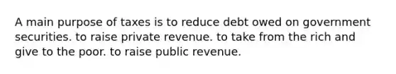 A main purpose of taxes is to reduce debt owed on government securities. to raise private revenue. to take from the rich and give to the poor. to raise public revenue.