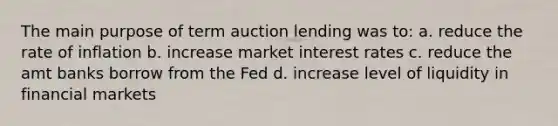 The main purpose of term auction lending was to: a. reduce the rate of inflation b. increase market interest rates c. reduce the amt banks borrow from the Fed d. increase level of liquidity in financial markets