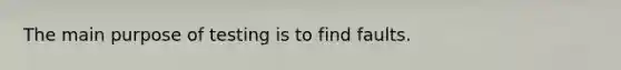 The main purpose of testing is to find faults.