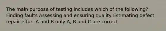 The main purpose of testing includes which of the following? Finding faults Assessing and ensuring quality Estimating defect repair effort A and B only A, B and C are correct