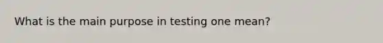 What is the main purpose in testing one mean?