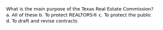 What is the main purpose of the Texas Real Estate Commission? a. All of these b. To protect REALTORS® c. To protect the public d. To draft and revise contracts