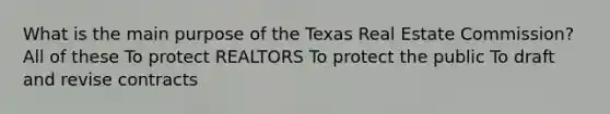 What is the main purpose of the Texas Real Estate Commission? All of these To protect REALTORS To protect the public To draft and revise contracts