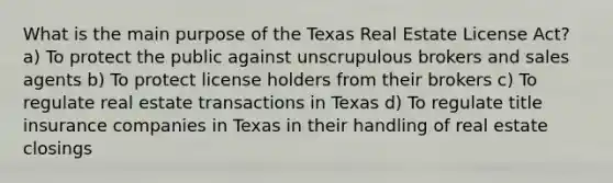 What is the main purpose of the Texas Real Estate License Act? a) To protect the public against unscrupulous brokers and sales agents b) To protect license holders from their brokers c) To regulate real estate transactions in Texas d) To regulate title insurance companies in Texas in their handling of real estate closings