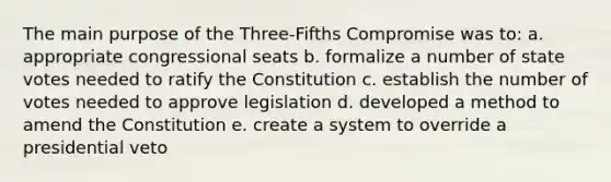 The main purpose of the Three-Fifths Compromise was to: a. appropriate congressional seats b. formalize a number of state votes needed to ratify the Constitution c. establish the number of votes needed to approve legislation d. developed a method to amend the Constitution e. create a system to override a presidential veto