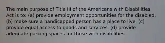 The main purpose of Title III of the Americans with Disabilities Act is to: (a) provide employment opportunities for the disabled. (b) make sure a handicapped person has a place to live. (c) provide equal access to goods and services. (d) provide adequate parking spaces for those with disabilities.