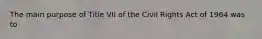 The main purpose of Title VII of the Civil Rights Act of 1964 was to