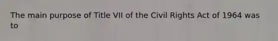 The main purpose of Title VII of the Civil Rights Act of 1964 was to