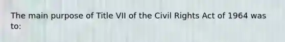 The main purpose of Title VII of the Civil Rights Act of 1964 was to: