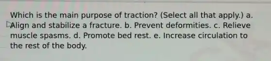 Which is the main purpose of traction? (Select all that apply.) a. Align and stabilize a fracture. b. Prevent deformities. c. Relieve muscle spasms. d. Promote bed rest. e. Increase circulation to the rest of the body.