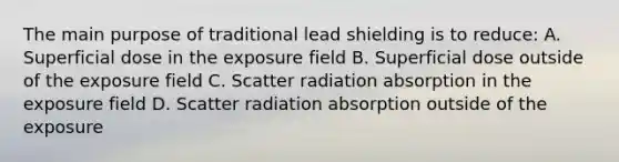 The main purpose of traditional lead shielding is to reduce: A. Superficial dose in the exposure field B. Superficial dose outside of the exposure field C. Scatter radiation absorption in the exposure field D. Scatter radiation absorption outside of the exposure