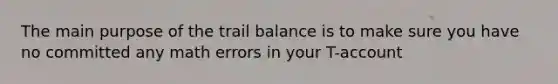 The main purpose of the trail balance is to make sure you have no committed any math errors in your T-account