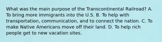 What was the main purpose of the Transcontinental Railroad? A. To bring more immigrants into the U.S. B. To help with transportation, communication, and to connect the nation. C. To make <a href='https://www.questionai.com/knowledge/k3QII3MXja-native-americans' class='anchor-knowledge'>native americans</a> move off their land. D. To help rich people get to new vacation sites.