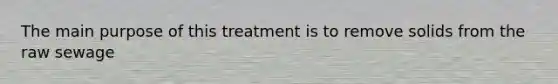 The main purpose of this treatment is to remove solids from the raw sewage