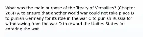 What was the main purpose of the Treaty of Versailles? (Chapter 26.4) A to ensure that another world war could not take place B to punish Germany for its role in the war C to punish Russia for withdrawing from the war D to reward the Unites States for entering the war