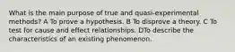 What is the main purpose of true and quasi-experimental methods? A To prove a hypothesis. B To disprove a theory. C To test for cause and effect relationships. DTo describe the characteristics of an existing phenomenon.