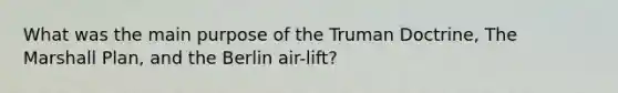 What was the main purpose of the Truman Doctrine, The Marshall Plan, and the Berlin air-lift?