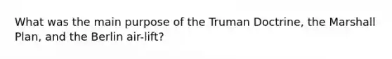 What was the main purpose of the Truman Doctrine, the Marshall Plan, and the Berlin air-lift?