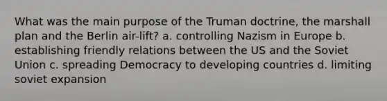 What was the main purpose of the Truman doctrine, the marshall plan and the Berlin air-lift? a. controlling Nazism in Europe b. establishing friendly relations between the US and the Soviet Union c. spreading Democracy to developing countries d. limiting soviet expansion