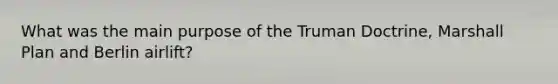 What was the main purpose of the Truman Doctrine, Marshall Plan and Berlin airlift?