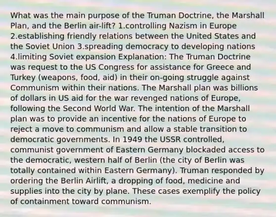 What was the main purpose of the Truman Doctrine, the Marshall Plan, and the Berlin air-lift? 1.controlling Nazism in Europe 2.establishing friendly relations between the United States and the Soviet Union 3.spreading democracy to developing nations 4.limiting Soviet expansion Explanation: The Truman Doctrine was request to the US Congress for assistance for Greece and Turkey (weapons, food, aid) in their on-going struggle against Communism within their nations. The Marshall plan was billions of dollars in US aid for the war revenged nations of Europe, following the Second World War. The intention of the Marshall plan was to provide an incentive for the nations of Europe to reject a move to communism and allow a stable transition to democratic governments. In 1949 the USSR controlled, communist government of Eastern Germany blockaded access to the democratic, western half of Berlin (the city of Berlin was totally contained within Eastern Germany). Truman responded by ordering the Berlin Airlift, a dropping of food, medicine and supplies into the city by plane. These cases exemplify the policy of containment toward communism.