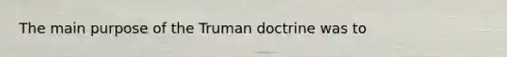 The main purpose of the Truman doctrine was to